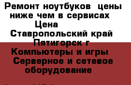 Ремонт ноутбуков, цены ниже чем в сервисах › Цена ­ 1 000 - Ставропольский край, Пятигорск г. Компьютеры и игры » Серверное и сетевое оборудование   